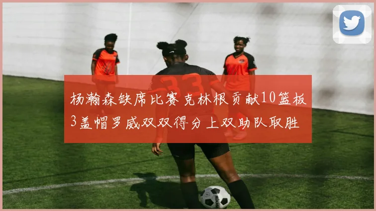 杨瀚森缺席比赛克林根贡献10篮板3盖帽罗威双双得分上双助队取胜