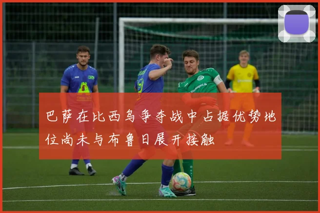 巴萨在比西乌争夺战中占据优势地位尚未与布鲁日展开接触