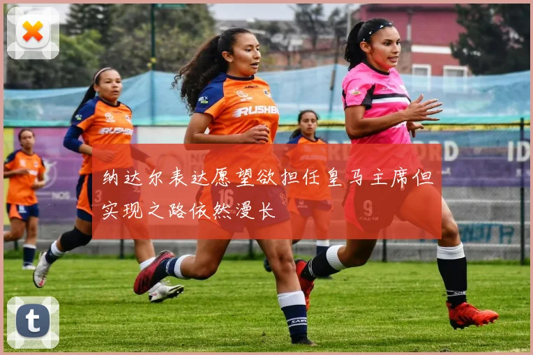 纳达尔表达愿望欲担任皇马主席但实现之路依然漫长