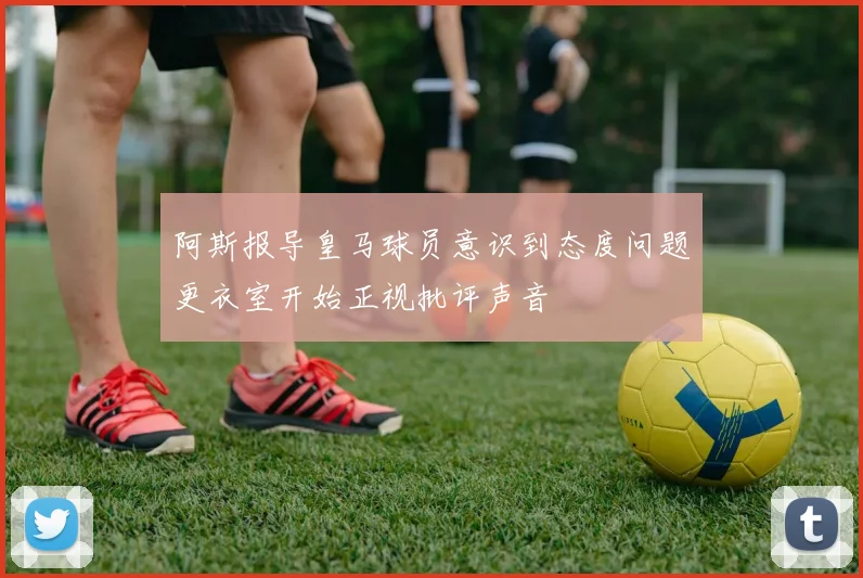 阿斯报导皇马球员意识到态度问题更衣室开始正视批评声音