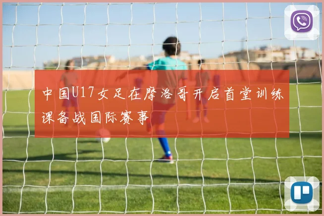 中国U17女足在摩洛哥开启首堂训练课备战国际赛事