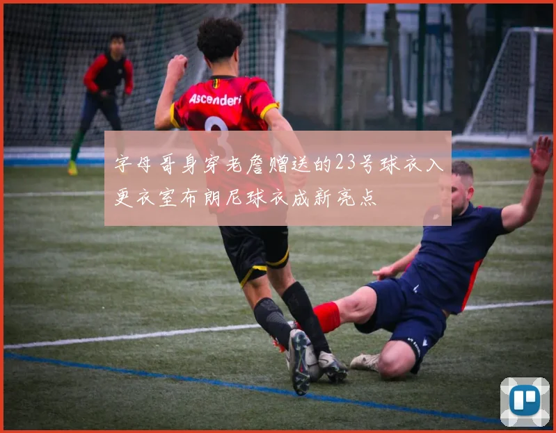 字母哥身穿老詹赠送的23号球衣入更衣室布朗尼球衣成新亮点