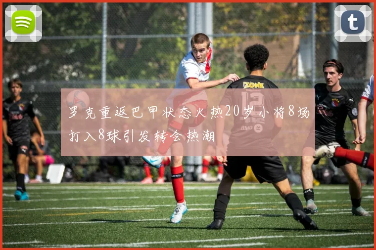 罗克重返巴甲状态火热20岁小将8场打入8球引发转会热潮