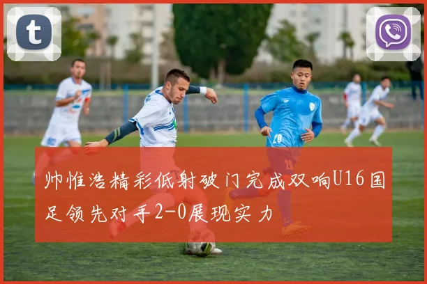 帅惟浩精彩低射破门完成双响U16国足领先对手2-0展现实力