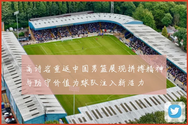 高诗岩重返中国男篮展现拼搏精神与防守价值为球队注入新活力
