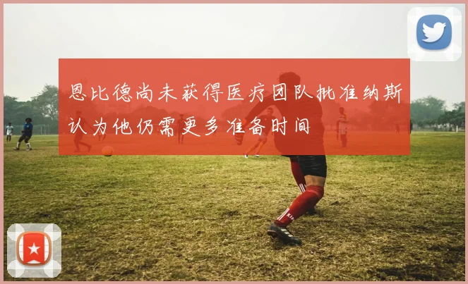 恩比德尚未获得医疗团队批准纳斯认为他仍需更多准备时间