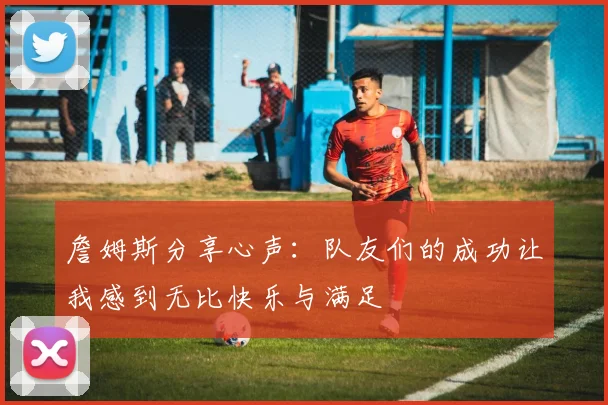詹姆斯分享心声：队友们的成功让我感到无比快乐与满足