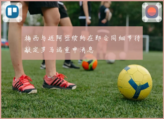 梅西与迈阿密续约在即合同细节待敲定罗马诺重申消息