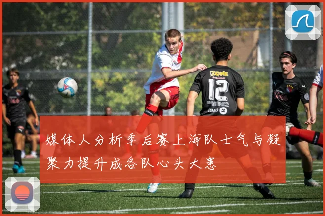 媒体人分析季后赛上海队士气与凝聚力提升成各队心头大患