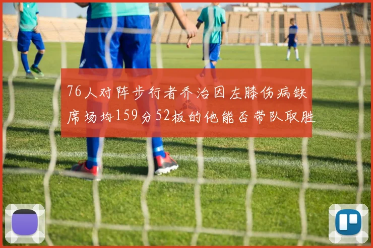 76人对阵步行者乔治因左膝伤病缺席场均159分52板的他能否带队取胜