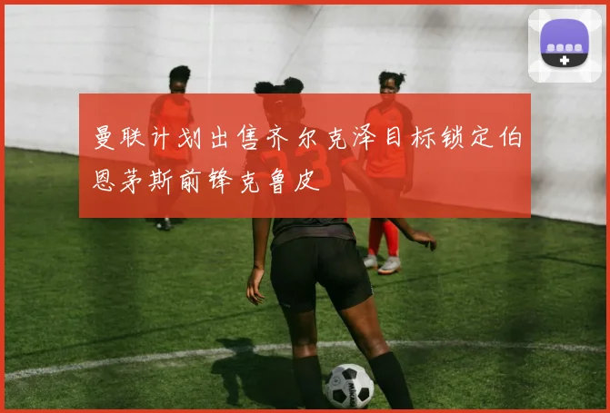 曼联计划出售齐尔克泽目标锁定伯恩茅斯前锋克鲁皮