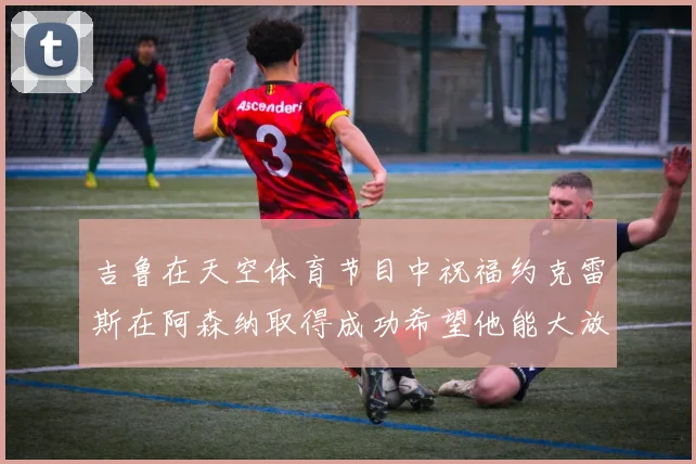 吉鲁在天空体育节目中祝福约克雷斯在阿森纳取得成功希望他能大放异彩