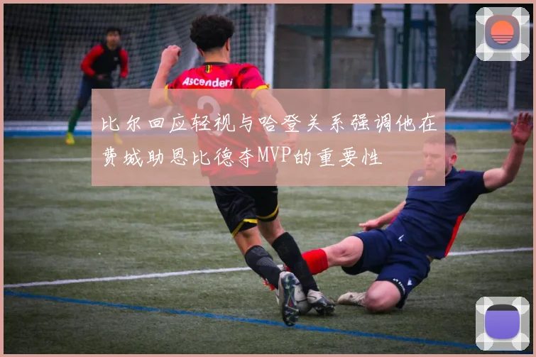 比尔回应轻视与哈登关系强调他在费城助恩比德夺MVP的重要性