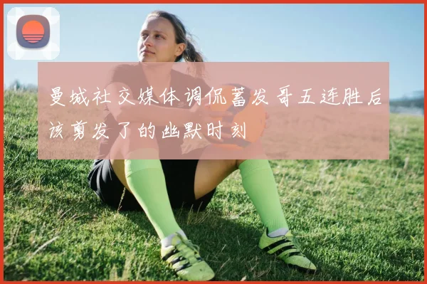 曼城社交媒体调侃蓄发哥五连胜后该剪发了的幽默时刻
