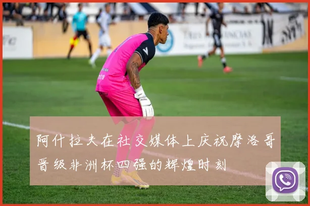 阿什拉夫在社交媒体上庆祝摩洛哥晋级非洲杯四强的辉煌时刻