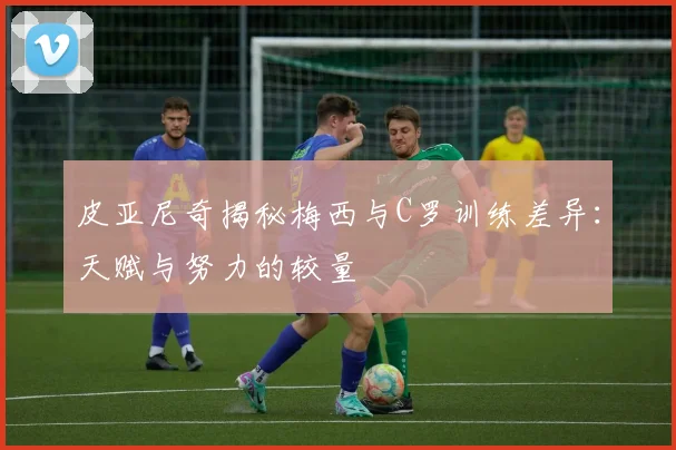 皮亚尼奇揭秘梅西与C罗训练差异：天赋与努力的较量
