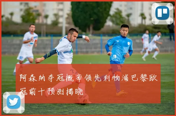阿森纳夺冠概率领先利物浦巴黎欧冠前十预测揭晓