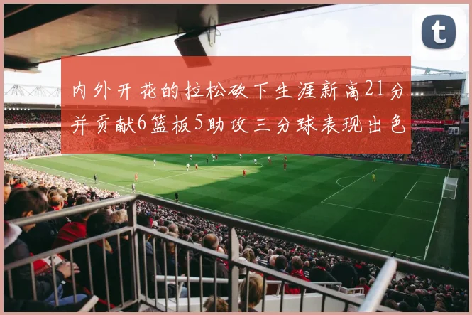内外开花的拉松砍下生涯新高21分并贡献6篮板5助攻三分球表现出色