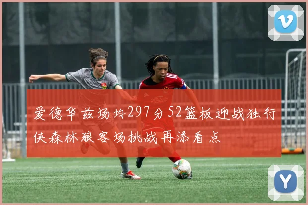 爱德华兹场均297分52篮板迎战独行侠森林狼客场挑战再添看点