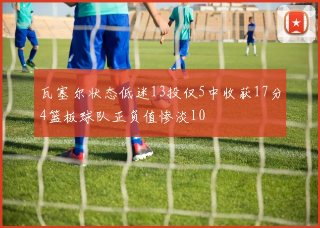 瓦塞尔状态低迷13投仅5中收获17分4篮板球队正负值惨淡10