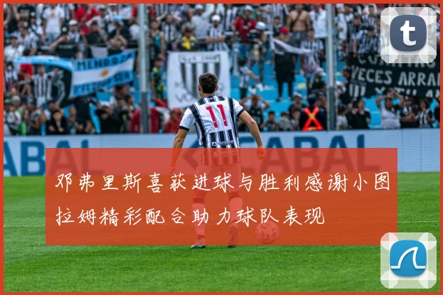 邓弗里斯喜获进球与胜利感谢小图拉姆精彩配合助力球队表现