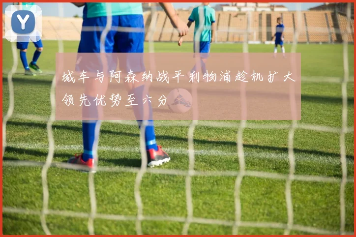 城车与阿森纳战平利物浦趁机扩大领先优势至六分