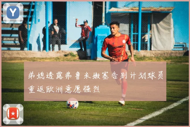 弟媳透露弗鲁米嫩塞告别计划球员重返欧洲意愿强烈