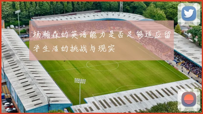 杨瀚森的英语能力是否足够适应留学生活的挑战与现实