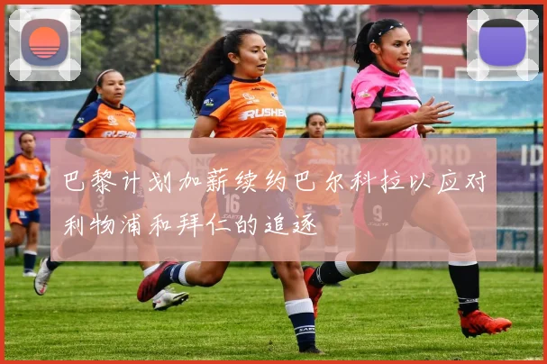 巴黎计划加薪续约巴尔科拉以应对利物浦和拜仁的追逐