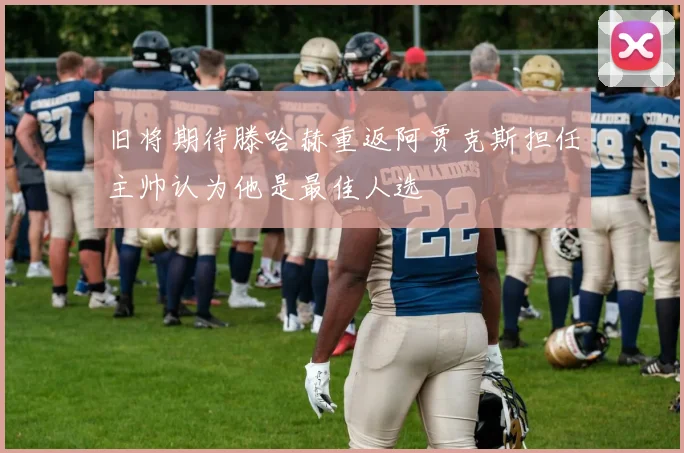 旧将期待滕哈赫重返阿贾克斯担任主帅认为他是最佳人选