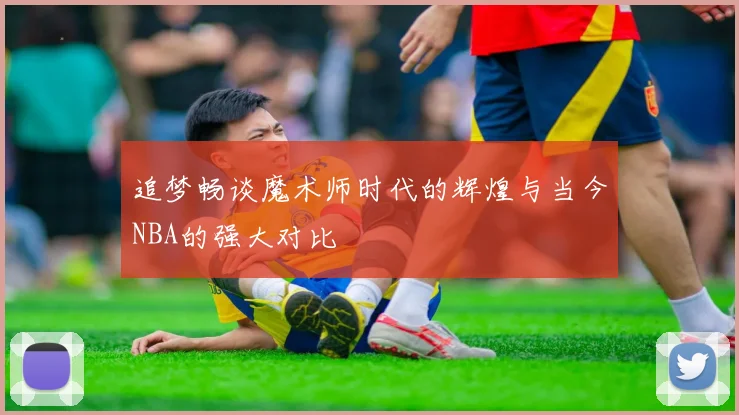 追梦畅谈魔术师时代的辉煌与当今NBA的强大对比