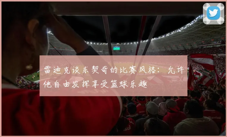 雷迪克谈东契奇的比赛风格：允许他自由发挥享受篮球乐趣