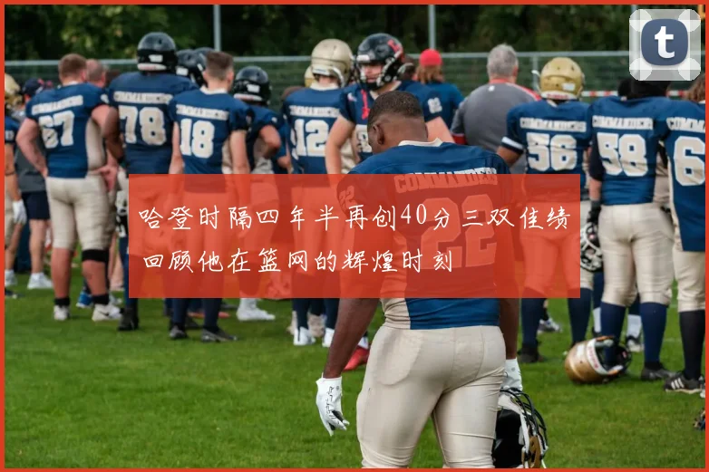 哈登时隔四年半再创40分三双佳绩回顾他在篮网的辉煌时刻