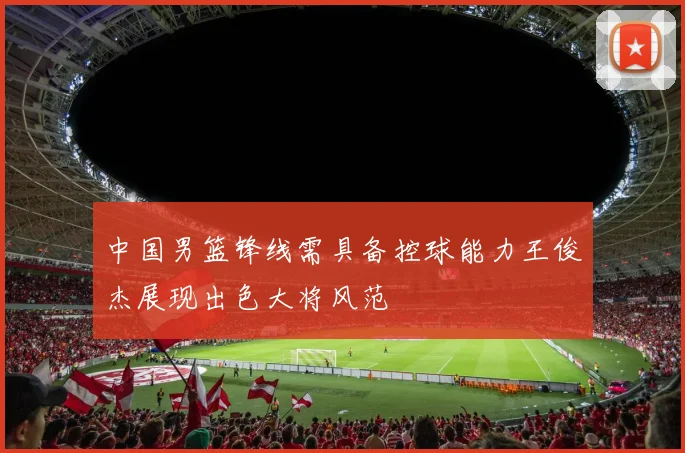 中国男篮锋线需具备控球能力王俊杰展现出色大将风范