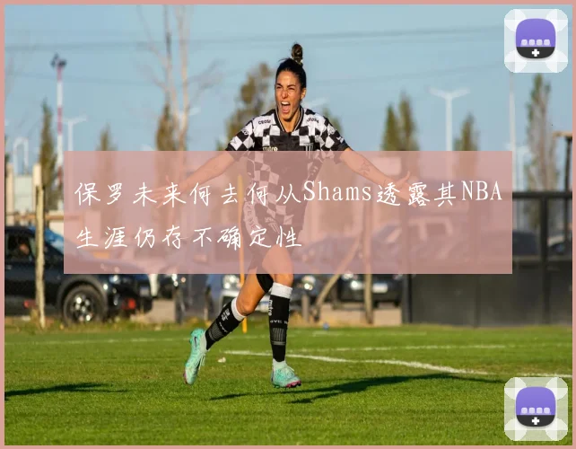 保罗未来何去何从Shams透露其NBA生涯仍存不确定性