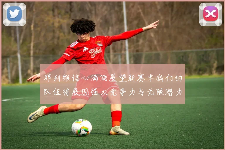 邓利维信心满满展望新赛季我们的队伍将展现强大竞争力与无限潜力