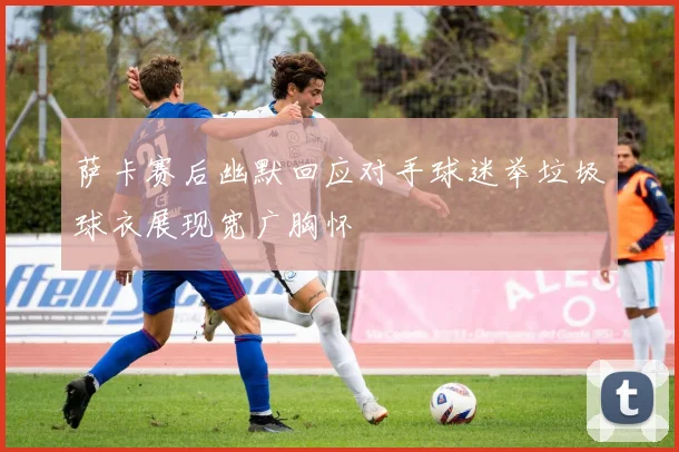 萨卡赛后幽默回应对手球迷举垃圾球衣展现宽广胸怀