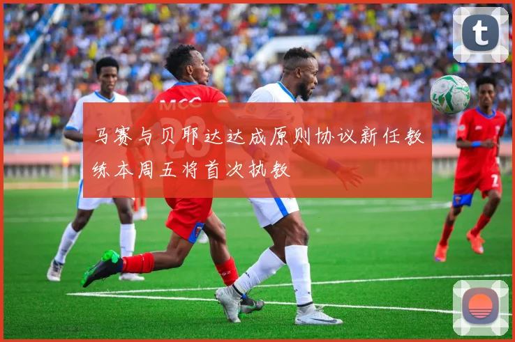 马赛与贝耶达达成原则协议新任教练本周五将首次执教