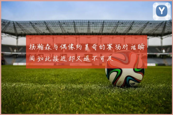 杨瀚森与偶像约基奇的赛场对话瞬间如此接近却又遥不可及